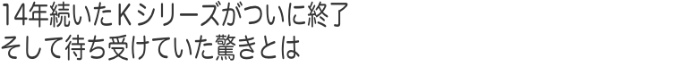 14年続いたＫシリーズがついに終了 そして待ち受けていた驚きとは