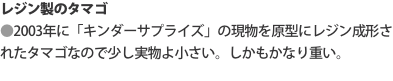 レジン製のタマゴ ●2003年に「キンダーサプライズ」の現物を原型にレジン成形されたタマゴなので少し実物よ小さい。しかもかなり