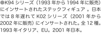 ●K94シリーズ（1993年から1994年に販売）にインサートされたステックフィギュア 。日本では８年遅れてK02シリーズ（2