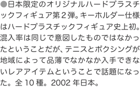 ●日本限定のオリジナルハードプラスチックフィギュア第２弾。キーホルダー仕様はハードプラスチックフィギュア史上初。混入率は同じで